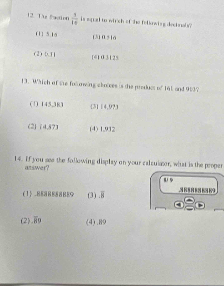 The fraction  5/10  is equal to which of the following decimals?
(1) 5.16 (3) 0.516
(2) 0.31 (4) 0.3125
13. Which of the following choices is the product of 161 and 903?
(1) 145,383 (3) 14.973
(2) 14,873 (4) 1,932
14. If you see the following display on your calculator, what is the proper
answer?
8/ 9
(1).8888888889 (3).overline 8 . 8888888889
(2).overline 89 (4).89