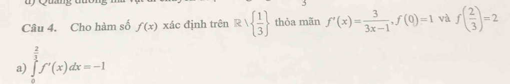 wyuan
Câu 4. Cho hàm số f(x) xác định trên R/  1/3  thỏa mãn f'(x)= 3/3x-1 ,f(0)=1 và
a) ∈tlimits _0^((frac 2)3)f'(x)dx=-1 f( 2/3 )=2