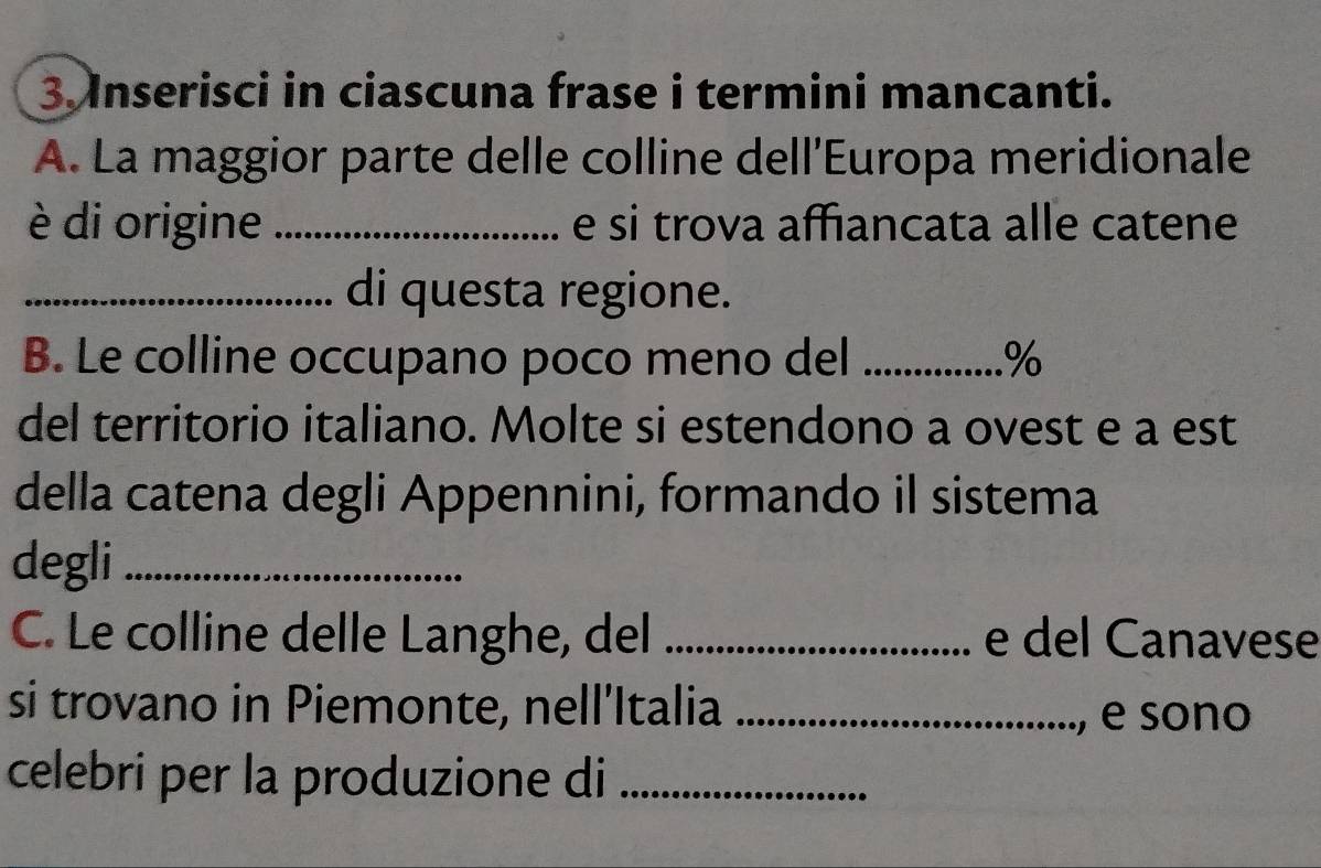 Inserisci in ciascuna frase i termini mancanti. 
A. La maggior parte delle colline dell'Europa meridionale 
è di origine _e si trova affiancata alle catene 
_di questa regione. 
B. Le colline occupano poco meno del _% 
del territorio italiano. Molte si estendono a ovest e a est 
della catena degli Appennini, formando il sistema 
degli_ 
C. Le colline delle Langhe, del _e del Canavese 
si trovano in Piemonte, nell’Italia_ 
e sono 
celebri per la produzione di_