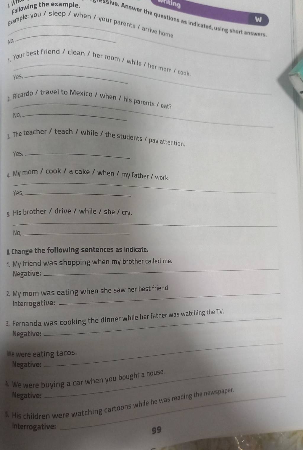 Following the example. 
writing 
w 
s s swer the questions as indicated usin wer 
_ 
_Example: you / sleep / when / your parents / arrive home 
No, 
1. Your best friend / clean / her room / while / her mom / cook 
Yes, 
_ 
_ 
Ricardo / travel to Mexico / when / his parents / eat? 
No, 
_ 
3. The teacher / teach / while / the students / pay attention. 
Yes,_ 
_ 
4 My mom / cook / a cake / when / my father / work. 
Yes,_ 
5. His brother / drive / while / she / cry. 
_ 
No,_ 
II. Change the following sentences as indicate. 
1. My friend was shopping when my brother called me. 
Negative: 
_ 
2. My mom was eating when she saw her best friend. 
Interrogative: 
3. Fernanda was cooking the dinner while her father was watching the TV. 
Negative: 
_ 
We were eating tacos. 
_ 
Negative: 
4. We were buying a car when you bought a house. 
Negative: 
5. His children were watching cartoons while he was reading the newspaper. 
Interrogative: 
99