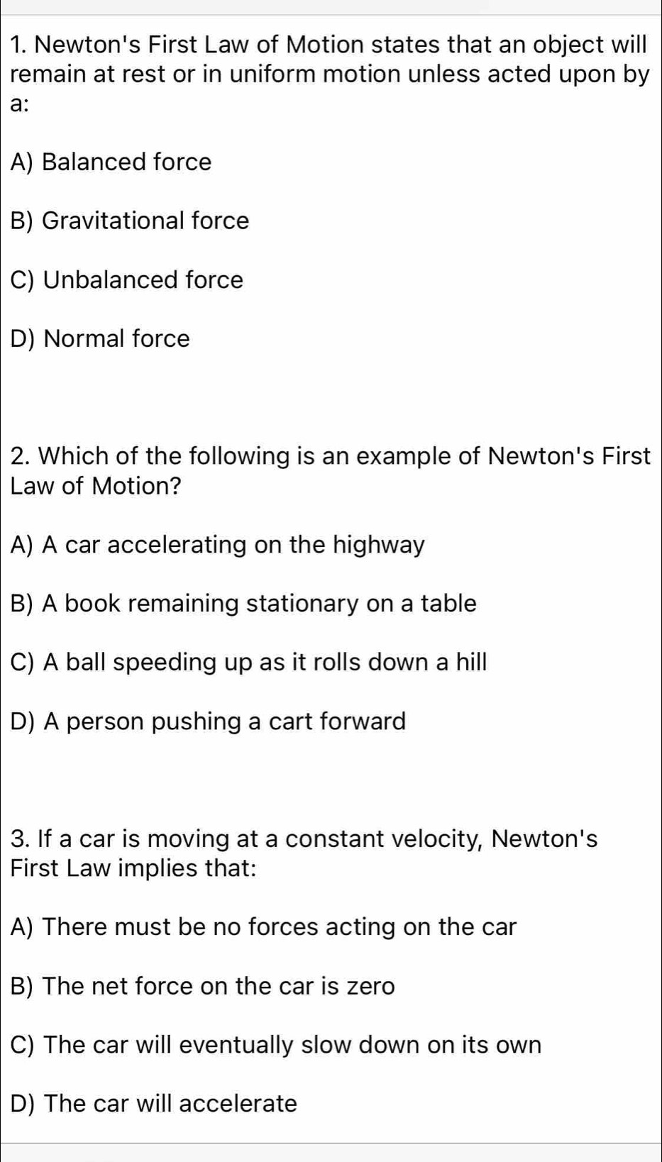 Newton's First Law of Motion states that an object will
remain at rest or in uniform motion unless acted upon by
a:
A) Balanced force
B) Gravitational force
C) Unbalanced force
D) Normal force
2. Which of the following is an example of Newton's First
Law of Motion?
A) A car accelerating on the highway
B) A book remaining stationary on a table
C) A ball speeding up as it rolls down a hill
D) A person pushing a cart forward
3. If a car is moving at a constant velocity, Newton's
First Law implies that:
A) There must be no forces acting on the car
B) The net force on the car is zero
C) The car will eventually slow down on its own
D) The car will accelerate