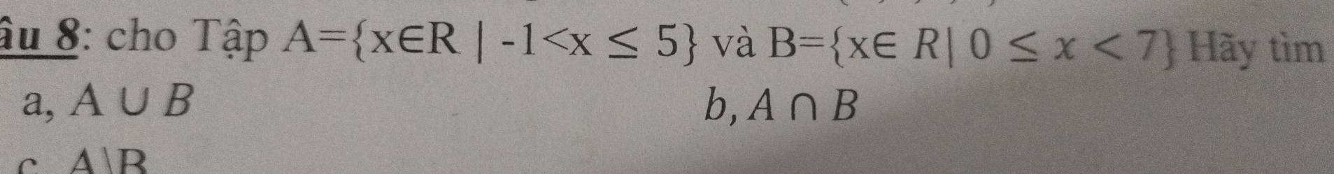 âu 8: cho Tập A= x∈ R|-1 và B= x∈ R|0≤ x<7 Hãy tìm
a, A∪ B b, A∩ B
c AB