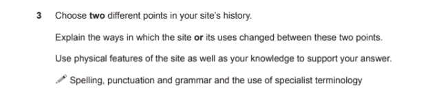 Choose two different points in your site's history. 
Explain the ways in which the site or its uses changed between these two points. 
Use physical features of the site as well as your knowledge to support your answer. 
Spelling, punctuation and grammar and the use of specialist terminology