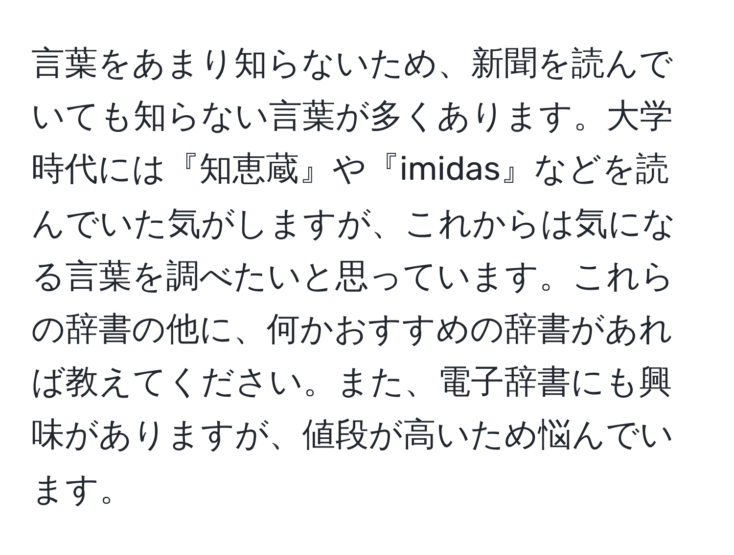 言葉をあまり知らないため、新聞を読んでいても知らない言葉が多くあります。大学時代には『知恵蔵』や『imidas』などを読んでいた気がしますが、これからは気になる言葉を調べたいと思っています。これらの辞書の他に、何かおすすめの辞書があれば教えてください。また、電子辞書にも興味がありますが、値段が高いため悩んでいます。