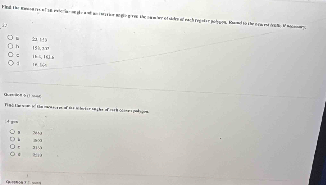 Find the measures of an exterior angle and an interior angle given the number of sides of each regular polygon. Round to the nearest tenth, if necessary.
22
a 22, 158
b 158, 202
C 16.4, 163.6
d 16, 164
Question 6 (1 point)
Find the sum of the measures of the interior angles of each convex polygon.
14-gon
a 2880
b 1800
c 2160
d 2520
Question 7 (1 point)