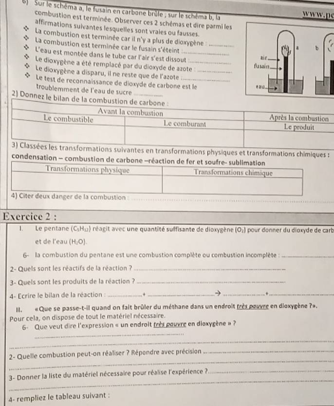 Sur le schéma a, le fusain en carbone brûle ; sur le schéma b, la
ww. p
combustion est terminée. Observer ces 2 schémas et dire parmi les
affirmations suivantes lesquelles sont vrales ou fausses.
La combustion est terminée car il n'y a plus de dioxygène:_
La combustion est terminée car le fusain s'éteint
L'eau est montée dans le tube car l'air s'est dissout_ 
Le dioxygène a été remplacé par du dioxyde de azote :
Le dioxygène a disparu, il ne reste que de l'azote :__
Le test de reconnaissance de dioxyde de carbone est le
troublemment de l'eau de sucre
2) Donnez le bilan 
ations suivantes en transformations physiques et transformations chimiques :
condensation — combustion de carb
mbustion
Exercice 2 :
I. Le pentane (C_5H_12) réagit avec une quantité suffisante de dioxygène overline [O_2] pour donner du dioxyde de carb
et de l'eau (H_2O).
6- la combustion du pentane est une combustion complète ou combustion incomplète :_
2- Quels sont les réactifs de la réaction ?_
3- Quels sont les produits de la réaction ?_
4- Ecrire le bilan de la réaction : _+_
→ _+_
II.  «Que se passe-t-il quand on fait brûler du méthane dans un endroit frès pouvre en dioxygène ?».
Pour cela, on dispose de tout le matériel nécessaire.
_
6- Que veut dire l'expression « un endroit très pouvre en dioxygène » ?
_
_
2- Quelle combustion peut-on réaliser ? Répondre avec précision_
_
3- Donner la liste du matériel nécessaire pour réalise l'expérience ?_
4- rempliez le tableau suivant :