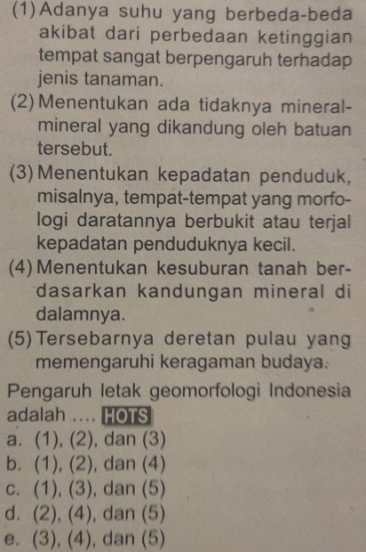 (1)Adanya suhu yang berbeda-beda
akibat dari perbedaan ketinggian
tempat sangat berpengaruh terhadap
jenis tanaman.
(2) Menentukan ada tidaknya mineral-
mineral yang dikandung oleh batuan
tersebut.
(3) Menentukan kepadatan penduduk,
misalnya, tempat-tempat yang morfo-
logi daratannya berbukit atau terjal
kepadatan penduduknya kecil.
(4) Menentukan kesuburan tanah ber-
*dasarkan kandungan mineral di
dalamnya.
(5)Tersebarnya deretan pulau yang
memengaruhi keragaman budaya.
Pengaruh letak geomorfologi Indonesia
adalah .... HOTS
a. (1), (2), dan (3)
b. (1), (2), ), dan (4)
c. (1), (3), dan (5)
d. (2), (4), dan (5)
e. (3), (4), dan (5)