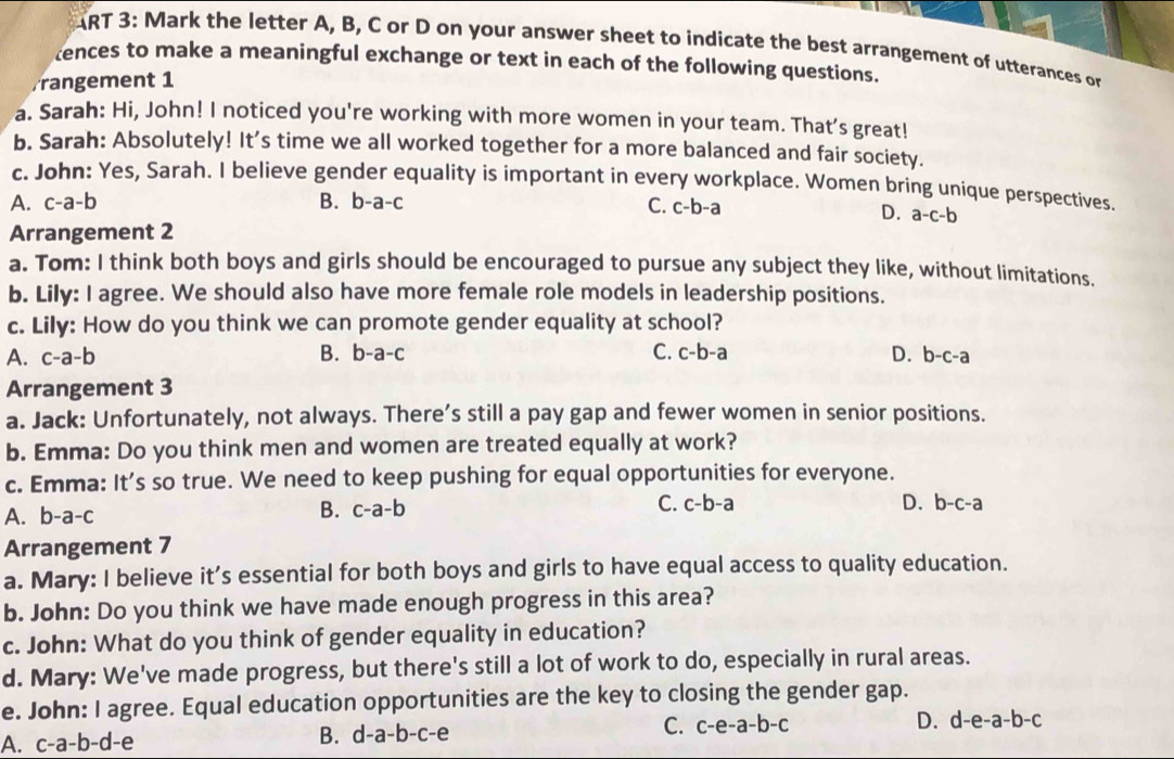 ART 3: Mark the letter A, B, C or D on your answer sheet to indicate the best arrangement of utterances or
tences to make a meaningful exchange or text in each of the following questions.
Frangement 1
a. Sarah: Hi, John! I noticed you're working with more women in your team. That's great!
b. Sarah: Absolutely! It’s time we all worked together for a more balanced and fair society.
c. John: Yes, Sarah. I believe gender equality is important in every workplace. Women bring unique perspectives.
A. c-a-b B. b-a-c C. c-b-a
D.
Arrangement 2 a-c-b
a. Tom: I think both boys and girls should be encouraged to pursue any subject they like, without limitations.
b. Lily: I agree. We should also have more female role models in leadership positions.
c. Lily: How do you think we can promote gender equality at school?
A. c-a-b B. b-a-( C. c-b-a D. b-c-a
Arrangement 3
a. Jack: Unfortunately, not always. There’s still a pay gap and fewer women in senior positions.
b. Emma: Do you think men and women are treated equally at work?
c. Emma: It's so true. We need to keep pushing for equal opportunities for everyone.
A. b-a-c B. c-a-b C. c-b-a D. b-c-a
Arrangement 7
a. Mary: I believe it’s essential for both boys and girls to have equal access to quality education.
b. John: Do you think we have made enough progress in this area?
c. John: What do you think of gender equality in education?
d. Mary: We've made progress, but there's still a lot of work to do, especially in rural areas.
e. John: I agree. Equal education opportunities are the key to closing the gender gap.
B.
C. c-e-a-b-c D. d-e-a-b-c
A. c-a-b-d-e d-a-b-c-e