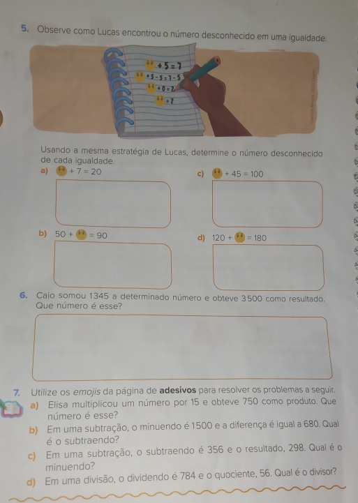 Observe como Lucas encontrou o número desconhecido em
Usando a mesma estratégia de Lucas, determine o número desconhecido
de cada igualdade.
a) +7=20 c) +45=100
b) 50+□ =9)=90 d) 120+ =180
6. Caio somou 1345 a determinado número e obteve 3500 como resultado.
Que número é esse?
7. Utilize os emojis da página de adesivos para resolver os problemas a seguir.
a) Elisa multiplicou um número por 15 e obteve 750 como produto. Que
número é esse?
b) Em uma subtração, o minuendo é 1500 e a diferença é igual a 680. Qual
é o subtraendo?
c) Em uma subtração, o subtraendo é 356 e o resultado, 298. Qual é o
minuendo?
d) Em uma divisão, o dividendo é 784 e o quociente, 56. Qual éo divisor?