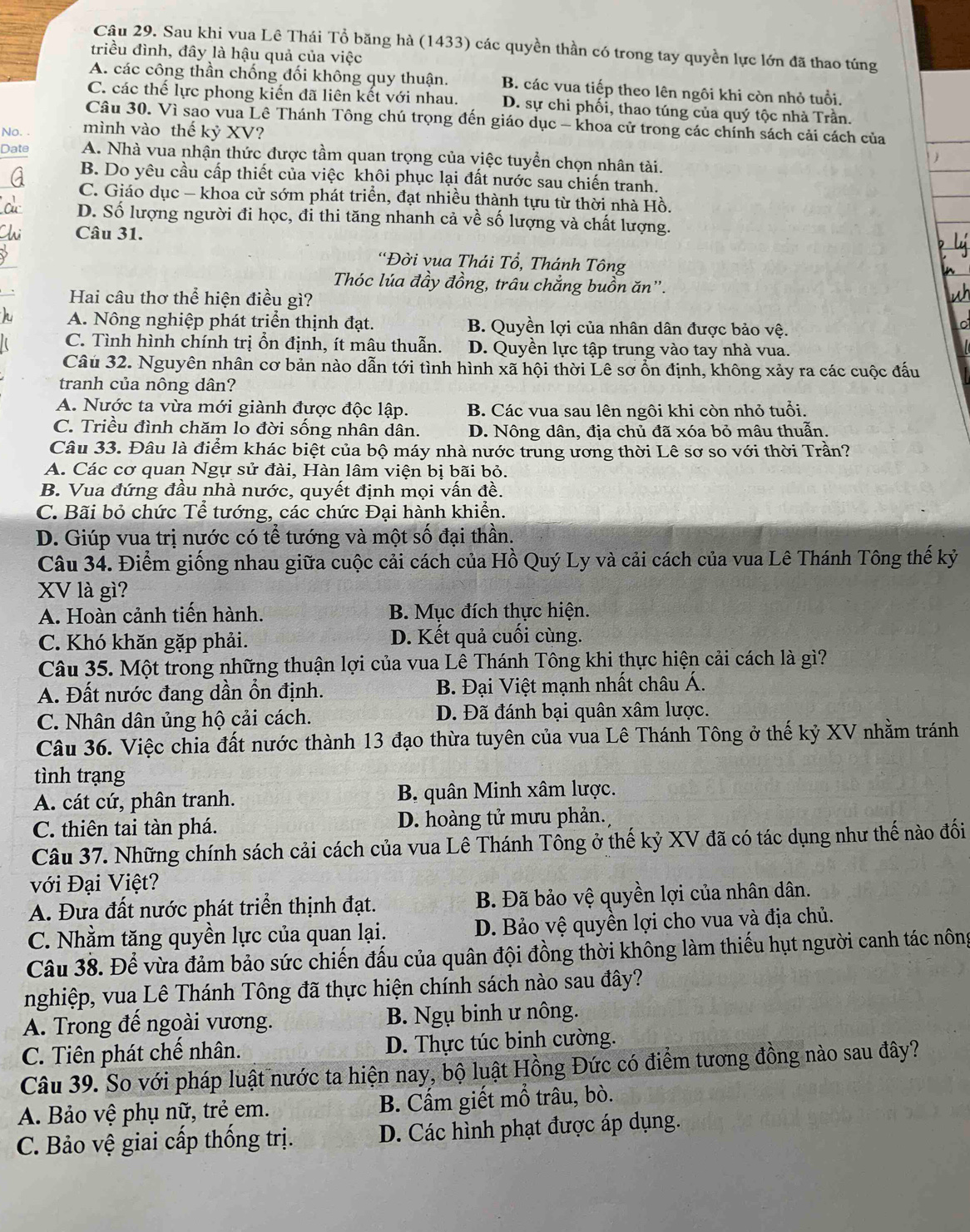 Sau khi vua Lê Thái Tổ băng hà (1433) các quyền thần có trong tay quyền lực lớn đã thao túng
triều đình, đây là hậu quả của việc
A. các công thần chống đối không quy thuận. B. các vua tiếp theo lên ngôi khi còn nhỏ tuổi.
C. các thế lực phong kiến đã liên kết với nhau. D. sự chi phối, thao túng của quý tộc nhà Trần,
Câu 30. Vì sao vua Lê Thánh Tông chú trọng đến giáo dục - khoa cử trong các chính sách cải cách của
No. . mình vào thế kỷ XV?
Date A. Nhà vua nhận thức được tầm quan trọng của việc tuyển chọn nhân tài.
B. Do yêu cầu cấp thiết của việc khôi phục lại đất nước sau chiến tranh.
C. Giáo dục — khoa cử sớm phát triển, đạt nhiều thành tựu từ thời nhà Hồ.
D. Số lượng người đi học, đỉ thi tăng nhanh cả về số lượng và chất lượng.
Câu 31.
'Đời vua Thái Tổ, Thánh Tông
Thóc lúa đầy đồng, trâu chẳng buồn ăn'.
Hai câu thơ thể hiện điều gì?
A. Nông nghiệp phát triển thịnh đạt. B. Quyền lợi của nhân dân được bảo vệ.
C. Tình hình chính trị ổn định, ít mâu thuẫn. D. Quyền lực tập trung vào tay nhà vua.
Câu 32. Nguyên nhân cơ bản nào dẫn tới tình hình xã hội thời Lê sơ ổn định, không xảy ra các cuộc đấu
tranh của nông dân?
A. Nước ta vừa mới giành được độc lập. B. Các vua sau lên ngôi khi còn nhỏ tuổi.
C. Triều đình chăm lo đời sống nhân dân. D. Nông dân, địa chủ đã xóa bỏ mâu thuẫn.
Câu 33. Đâu là điểm khác biệt của bộ máy nhà nước trung ương thời Lê sơ so với thời Trần?
A. Các cơ quan Ngự sử đài, Hàn lâm viện bị bãi bỏ.
B. Vua đứng đầu nhà nước, quyết định mọi vấn đề.
C. Bãi bỏ chức Tể tướng, các chức Đại hành khiển.
D. Giúp vua trị nước có tể tướng và một số đại thần.
Câu 34. Điểm giống nhau giữa cuộc cải cách của Hồ Quý Ly và cải cách của vua Lê Thánh Tông thế kỷ
XV là gì?
A. Hoàn cảnh tiến hành. B. Mục đích thực hiện.
C. Khó khăn gặp phải. D. Kết quả cuối cùng.
Câu 35. Một trong những thuận lợi của vua Lê Thánh Tông khi thực hiện cải cách là gì?
A. Đất nước đang dần ổn định. B. Đại Việt mạnh nhất châu Á.
C. Nhân dân ủng hộ cải cách. D. Đã đánh bại quân xâm lược.
Câu 36. Việc chia đất nước thành 13 đạo thừa tuyên của vua Lê Thánh Tông ở thế kỷ XV nhằm tránh
tình trạng
A. cát cứ, phân tranh. B. quân Minh xâm lược.
C. thiên tai tàn phá. D. hoàng tử mưu phản.
Câu 37. Những chính sách cải cách của vua Lê Thánh Tông ở thế kỷ XV đã có tác dụng như thế nào đối
với Đại Việt?
A. Đưa đất nước phát triển thịnh đạt. B. Đã bảo vệ quyền lợi của nhân dân.
C. Nhằm tăng quyền lực của quan lại. D. Bảo vệ quyền lợi cho vua và địa chủ.
Câu 38. Để vừa đảm bảo sức chiến đấu của quân đội đồng thời không làm thiếu hụt người canh tác nông
nghiệp, vua Lê Thánh Tông đã thực hiện chính sách nào sau đây?
A. Trong đế ngoài vương. B. Ngụ binh ư nông.
C. Tiên phát chế nhân. D. Thực túc binh cường.
Câu 39. So với pháp luật nước ta hiện nay, bộ luật Hồng Đức có điểm tương đồng nào sau đây?
A. Bảo vệ phụ nữ, trẻ em. B. Cẩm giết mổ trâu, bò.
C. Bảo vệ giai cấp thống trị. D. Các hình phạt được áp dụng.