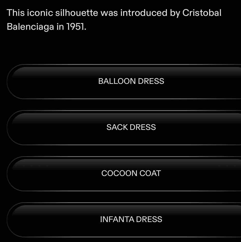 This iconic silhouette was introduced by Cristobal
Balenciaga in 1951.
BALLOON DRESS
SACK DRESS
COCOON COAT
INFANTA DRESS