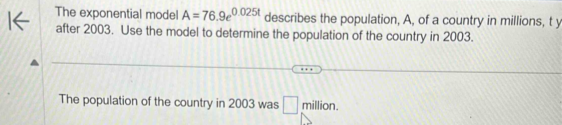 The exponential model A=76.9e^(0.025t) describes the population, A, of a country in millions, t y 
after 2003. Use the model to determine the population of the country in 2003. 
The population of the country in 2003 was □ million.