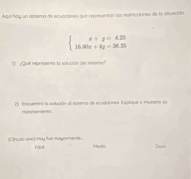 Aquí hay un sistema de ecuaciones que representan las restricciones de la situación.
beginarrayl x+y=4.25 16.90x+4y=36.35endarray.
1) ¿Qué representa la solución del sistema?
2) Encuentra la solución al sistema de ecuaciones. Explique o muestre su
razonamiento.
(Círculo uno) Hoy fue mayormente...
Fácil Medio Duro