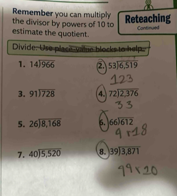 Remember you can multiply Reteaching 
the divisor by powers of 10 to 
Continued 
estimate the quotient. 
Divide: Use place-value blocks to help 
1. 14encloselongdiv 966 ② beginarrayr 53encloselongdiv 6,519endarray
3. 91encloselongdiv 728 4. beginarrayr 72encloselongdiv 2,376endarray
5. beginarrayr 26encloselongdiv 8,168endarray 6. beginarrayr 66encloselongdiv 612endarray
7. beginarrayr 40encloselongdiv 5,520endarray 8. beginarrayr 39encloselongdiv 3,871endarray