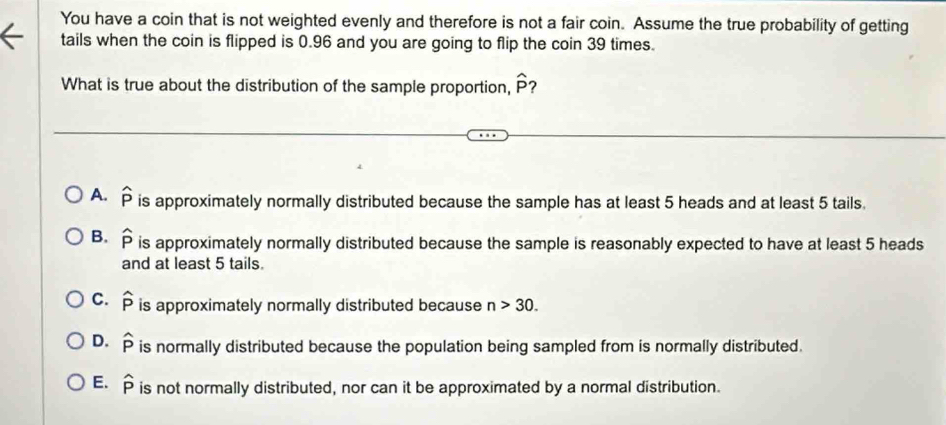 You have a coin that is not weighted evenly and therefore is not a fair coin. Assume the true probability of getting
tails when the coin is flipped is 0.96 and you are going to flip the coin 39 times.
What is true about the distribution of the sample proportion, widehat P ?
A. widehat P is approximately normally distributed because the sample has at least 5 heads and at least 5 tails.
B. widehat P is approximately normally distributed because the sample is reasonably expected to have at least 5 heads
and at least 5 tails.
C. widehat p is approximately normally distributed because n>30.
D. widehat p is normally distributed because the population being sampled from is normally distributed.
E. widehat P is not normally distributed, nor can it be approximated by a normal distribution.