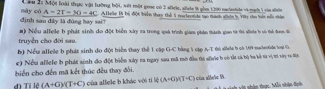 Cầu 2: Một loài thực vật lưỡng bội, xét một gene có 2 allele, allele B gồm 1200 nucleotide và mạch 1 của allele
này có A=2T=3G=4C. Allele B bị đột biến thay thế 1 nucleotide tạo thành allele b. Hãy cho biết mỗi nhận
dịnh sau đây là đúng hay sai?
a) Nếu allele b phát sinh do đột biến xảy ra trong quá trình giảm phân thành giao tử thì allele b có thể được đi
truyền cho đời sau.
b) Nếu allele b phát sinh do đột biến thay thế 1 cặp G-C bằng 1 cặp A-T thì allele b có 169 nucleotide loại G.
c) Nếu allele b phát sinh do đột biến xảy ra ngay sau mã mở đầu thì allele b có tắt cả bộ ba kể từ vị trí xảy ra đột
biến cho đến mã kết thúc đều thay đổi.
d) Tỉ lệ (A+G)/(T+C) của allele b khác với ti lệ (A+G)/(T+C) của allele B.
* rinh t nhân thực. Mỗi nhận định