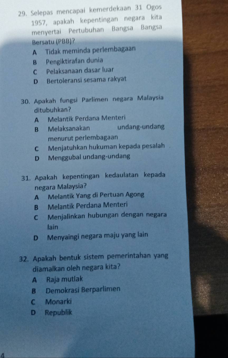 Selepas mencapai kemerdekaan 31 Ogos
1957, apakah kepentingan negara kita
menyertai Pertubuhan Bangsa Bangsa
Bersatu (PBB)?
A Tidak meminda perlembagaan
B Pengiktirafan dunia
C Pelaksanaan dasar luar
D Bertoleransi sesama rakyat
30. Apakah fungsi Parlimen negara Malaysia
ditubuhkan?
A Melantik Perdana Menteri
B Melaksanakan undang-undang
menurut perlembagaan
C Menjatuhkan hukuman kepada pesalah.
D Menggubal undang-undang
31. Apakah kepentingan kedaulatan kepada
negara Malaysia?
A Melantik Yang di Pertuan Agong
B Melantik Perdana Menteri
C Menjalinkan hubungan dengan negara
lain
D Menyaingi negara maju yang lain
32. Apakah bentuk sistem pemerintahan yang
diamalkan oleh negara kita?
A Raja mutlak
B Demokrasi Berparlimen
C Monarki
D Republik