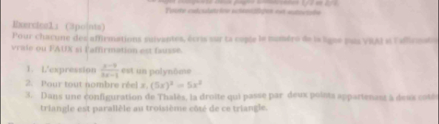 Potte culcslatr ine ectenlges est estucisdo 
Exercice1： (3points) 
Pour chacune des affirmations suivantes, écris sur ta copte le numéro de la ligne pas VRAI si laflirmat 
vraie ou FAUX si l'affirmation est fausse. 
1. L'expression  (x-9)/3x-1  est un polynôme 
2. Pour tout nombre réel x. (5x)^2=5x^2
3. Dans une configuration de Thalès, la droite qui passe par deux points appartenant à deus coté 
triangle est parallèle au troisième côté de ce triangle.