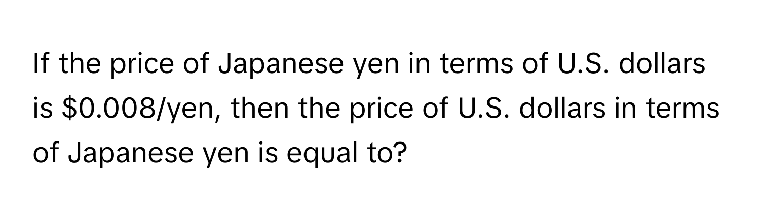 If the price of Japanese yen in terms of U.S. dollars is $0.008/yen, then the price of U.S. dollars in terms of Japanese yen is equal to?