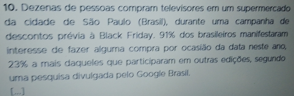 Dezenas de pessoas compram televisores em um supermercado 
da cidade de São Paulo (Brasil), durante uma campanha de 
descontos prévia à Black Friday, 91% dos brasileiros manifestaram 
interesse de fazer alguma compra por ocasião da data neste ano,
23% a mais daqueles que participaram em outras edições, segundo 
uma pesquísa divulgada pelo Google Brasil. 
[,,]