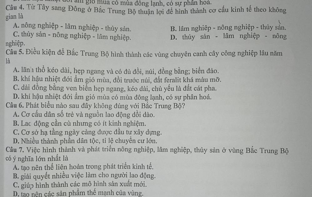 Oi âm gió mùa có mùa đồng lạnh, có sự phần hoa.
Câu 4. Từ Tây sang Đông ở Bắc Trung Bộ thuận lợi đề hình thành cơ cấu kinh tế theo không
gian là
A. nông nghiệp - lâm nghiệp - thủy sản. B. lâm nghiệp - nông nghiệp - thủy sản.
C. thủy sản - nông nghiệp - lâm nghiệp. D. thủy sản - lâm nghiệp - nông
nghiệp.
Câu 5. Điều kiện để Bắc Trung Bộ hình thành các vùng chuyên canh cây công nghiệp lâu năm
là
A. lãn thổ kéo dài, hẹp ngang và có đủ đồi, núi, đồng bằng; biển đảo.
B. khí hậu nhiệt đới ẩm gió mùa, đồi trước núi, đất feralit khá màu mỡ.
C. dài đồng bằng ven biển hẹp ngang, kéo dài, chủ yếu là đất cát pha.
D. khí hậu nhiệt đới ẩm gió mùa có mùa đông lạnh, có sự phân hoá.
Câu 6. Phát biểu nào sau đây không dúng với Bắc Trung Bộ?
A. Cơ cấu dân số trẻ và nguồn lao động dồi dào.
B. Lac động cần cù nhưng có ít kinh nghiệm.
C. Cơ sở hạ tầng ngày càng dược đầu tư xây dựng.
D. Nhiều thành phần dân tộc, tỉ lệ chuyền cư lớn.
Câu 7. Việc hình thành và phát triển nông nghiệp, lâm nghiệp, thủy sản ở vùng Bắc Trung Bộ
có ý nghĩa lớn nhất là
A. tạo nên thế liên hoàn trong phát triển kinh tế.
B. giải quyết nhiều việc làm cho người lao động.
C. giúp hình thành các mô hình sản xuất mới.
D. tao nên các sản phầm thế mạnh của vùng.