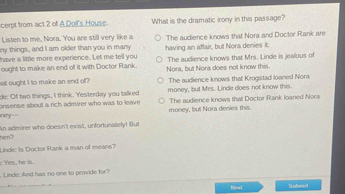 cerpt from act 2 of A Doll's House. What is the dramatic irony in this passage?
Listen to me, Nora. You are still very like a The audience knows that Nora and Doctor Rank are
ny things, and I am older than you in many having an affair, but Nora denies it.
have a little more experience. Let me tell you The audience knows that Mrs. Linde is jealous of
ought to make an end of it with Doctor Rank. Nora, but Nora does not know this.
hat ought I to make an end of? The audience knows that Krogstad loaned Nora
de: Of two things, I think. Yesterday you talked money, but Mrs. Linde does not know this.
onsense about a rich admirer who was to leave The audience knows that Doctor Rank loaned Nora
ney money, but Nora denies this.
An admirer who doesn't exist, unfortunately! But
hen?
Linde: Is Doctor Rank a man of means?
Yes, he is.
. Linde: And has no one to provide for?
Next Submit