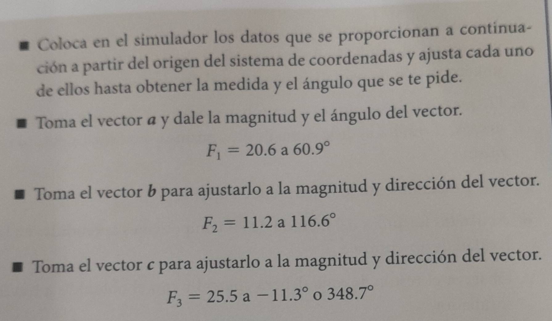 Coloca en el simulador los datos que se proporcionan a continua- 
ción a partir del origen del sistema de coordenadas y ajusta cada uno 
de ellos hasta obtener la medida y el ángulo que se te pide. 
Toma el vector á y dale la magnitud y el ángulo del vector.
F_1=20.6 a 60.9°
Toma el vector b para ajustarlo a la magnitud y dirección del vector.
F_2=11.2a116.6°
Toma el vector c para ajustarlo a la magnitud y dirección del vector.
F_3=25.5a-11.3° 348.7°