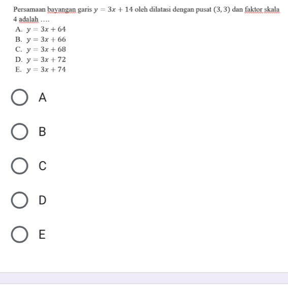 Persamaan bayangan garis y=3x+14 oleh dilatasi dengan pusat (3,3) dan faktor skala
4 adalah …
A. y=3x+64
B. y=3x+66
C. y=3x+68
D. y=3x+72
E. y=3x+74
A
B
C
D
E