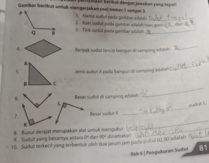 an pernyataan berikut dengan jawaban yang tepat!
Gambar berikut untuk mengerjakan soal nomor 1 sampai 3.
pa 
1. Nama sudut pada gambar adalah_
2. Kaki sudut pada gambar adalah ruas garis _dan_
3. Titik sudut pada gambar adalah_
4.
Banyak sudut lancip bangun di samping adalah
_
_
A
5. Jenis sudut A pada bangun di samping adalah
B C
6. Besar sudut di samping adalah
_
_
L
sudut L.
7. Besar sudut K
K
8. Busur derajat merupakan alat untuk mengukur_
_
9. Sudut yang besarnya antara 0° dan 90° dinamakan
10. Sudut terkecil yang terbentuk oleh dua jarum jam pada pukul 02.00 adalah _
Bab 6 | Pengukuran Sudut 81