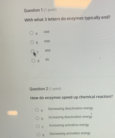 With what 3 letters do enzymes typically end?
a -ose
b -ese
C -ase
d -tic
Question 2 (1 point)
How do enzymes speed up chemical reaction?
a Decreasing deactivation energy
b Increasing deactivation energy
C Increasing activation energy
d Decreasing activation energy