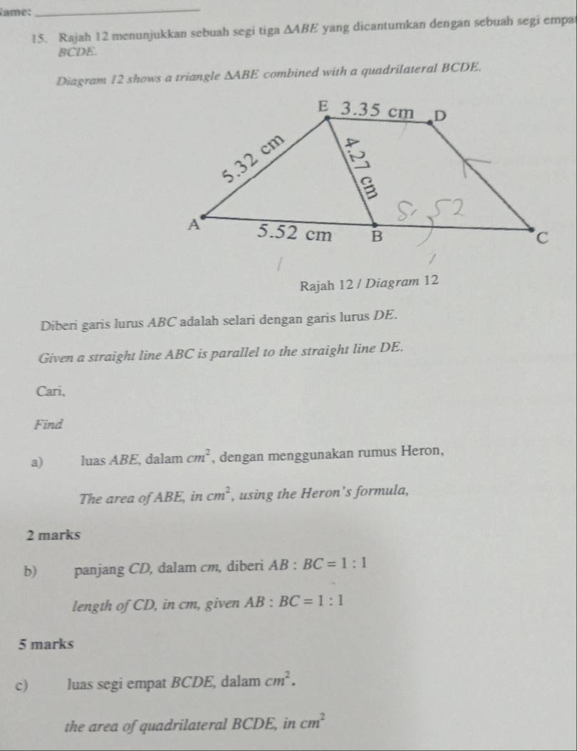 Name: 
_ 
15. Rajah 12 menunjukkan sebuah segi tiga △ ABE yang dicantumkan dengan sebuah segi empa
BCDE. 
Diagram 12 shows a triangle △ ABE combined with a quadrilateral BCDE. 
Rajah 12 / Diagram 12 
Diberi garis lurus ABC adalah selari dengan garis lurus DE. 
Given a straight line ABC is parallel to the straight line DE. 
Cari, 
Find 
a) luas ABE, dalam cm^2 , dengan menggunakan rumus Heron, 
The area of ABE, in cm^2 , using the Heron’s formula, 
2 marks 
b) panjang CD, dalam cm, diberi AB:BC=1:1
length of CD, in cm, given AB:BC=1:1
5 marks 
c) luas segi empat BCDE, dalam cm^2. 
the area of quadrilateral BCDE, in cm^2