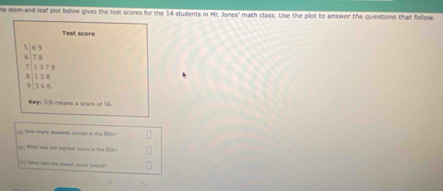 he stem-and-leaf plot below gives the test scores for the 14 students in Mr. Jones' math class. Use the plot to answer the questions that follow. 
Test score
beginarrayr 5169 6encloselongdiv 78 71378 8138 91368 hline endarray
Key: 5/6 means a score of 56. 
a) How many students scored in the 80
(b) What was the highest score in the 60s? 
(1) What was the lowest score overal?