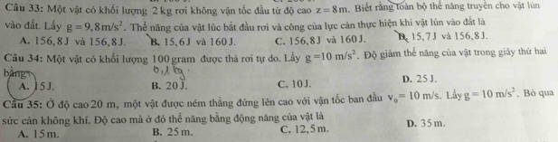 Cầu 33: Một vật có khối lượng 2 kg rơi không vận tốc đầu từ độ cao z=8m Biết rằng toàn bộ thế năng truyền cho vật lún
vào đắt. Lấy g=9,8m/s^2. Thể năng của vật lúc bắt đầu rơi và công của lực cản thực hiện khi vật lún vào đất là
A. 156, 8 J và 156, 8J. B. 15, 6 J và 160 J. C. 156, 8 J và 160 J. B, 15, 7 J và 156, 8 J.
Câu 34: Một vật có khối lượng 100 gram được thả rơi tự do. Lấy g=10m/s^2. Độ giảm thế năng của vật trong giây thứ hai
bǎng
A. ] 5 J. B. 20 J. C. 10 J. D. 25 J.
Cầu 35: Ở độ cao 20 m, một vật được ném thẳng đứng lên cao với vận tốc ban đầu v_0=10m/s. L_ayg=10m/s^2. Bỏ qua
sức cản không khí. Độ cao mà ở đó thế năng bằng động năng của vật là D. 35 m.
A. 15 m. B. 25 m C. 12,5 m.