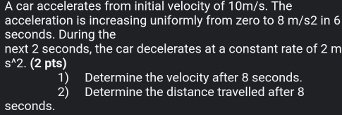 A car accelerates from initial velocity of 10m/s. The 
acceleration is increasing uniformly from zero to 8 m/s2 in 6
seconds. During the 
next 2 seconds, the car decelerates at a constant rate of 2 m
s^(wedge)2. (2 pts) 
1) Determine the velocity after 8 seconds. 
2) Determine the distance travelled after 8
seconds.