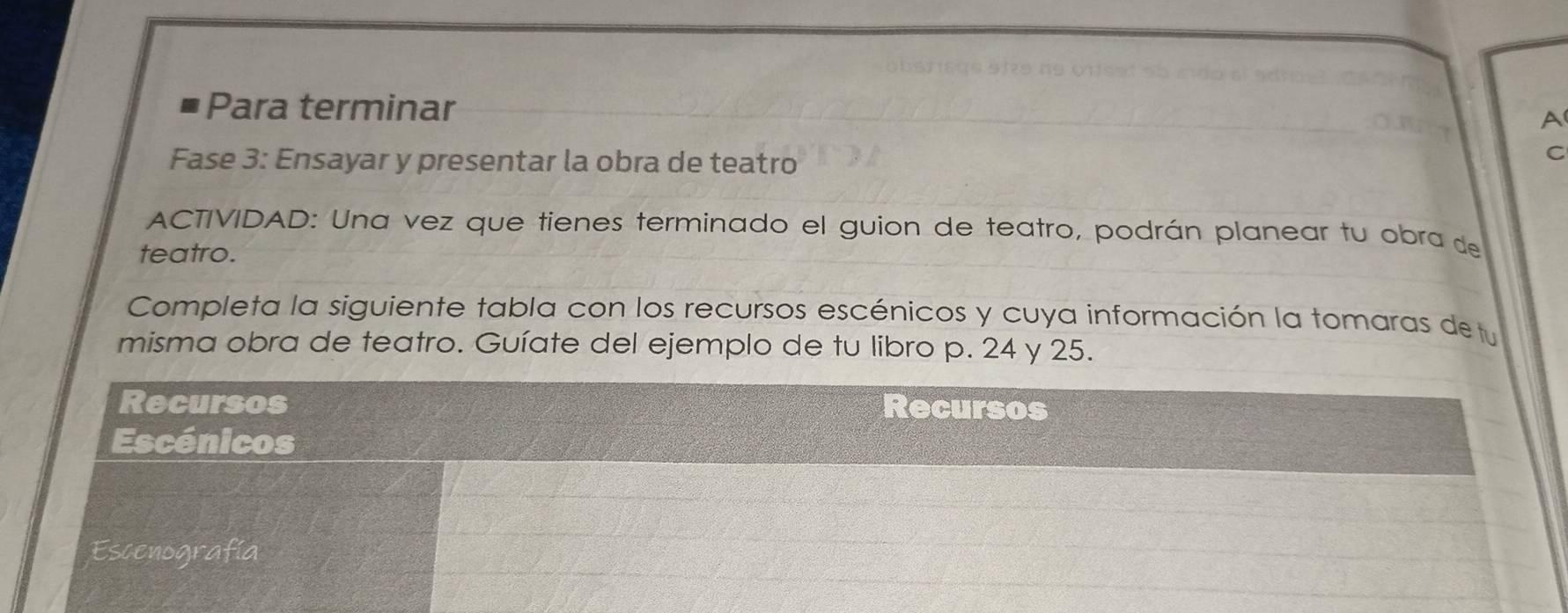 Para terminar A 
Fase 3: Ensayar y presentar la obra de teatro 
C 
ACTIVIDAD: Una vez que tienes terminado el guion de teatro, podrán planear tu obra de 
teatro. 
Completa la siguiente tabla con los recursos escénicos y cuya información la tomaras de tu 
misma obra de teatro. Guíate del ejemplo de tu libro p. 24 y 25. 
Recursos Recursos 
Escénicos 
Escenografía