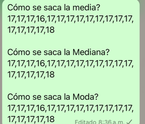 Cómo se saca la media?
17, 17, 17, 16, 17, 17, 17, 17, 17, 17, 17, 17, 17,
17, 17, 17, 17, 18
Cómo se saca la Mediana?
17, 17, 17, 16, 17, 17, 17, 17, 17, 17, 17, 17, 17,
17, 17, 17, 17, 18
Cómo se saca la Moda?
17, 17, 17, 16, 17, 17, 17, 17, 17, 17, 17, 17, 17,
17, 17, 17, 17, 18 Editado 8:36 a m