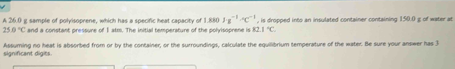 A 26.0 g sample of polyisoprene, which has a specific heat capacity of 1.880J· g^(-1)· C^(-1) , is dropped into an insulated container containing 150.0 g of water at
25.0°C and a constant pressure of 1 atm. The initial temperature of the polyisoprene is 82.1°C. 
Assuming no heat is absorbed from or by the container, or the surroundings, calculate the equilibrium temperature of the water. Be sure your answer has 3
significant digits.