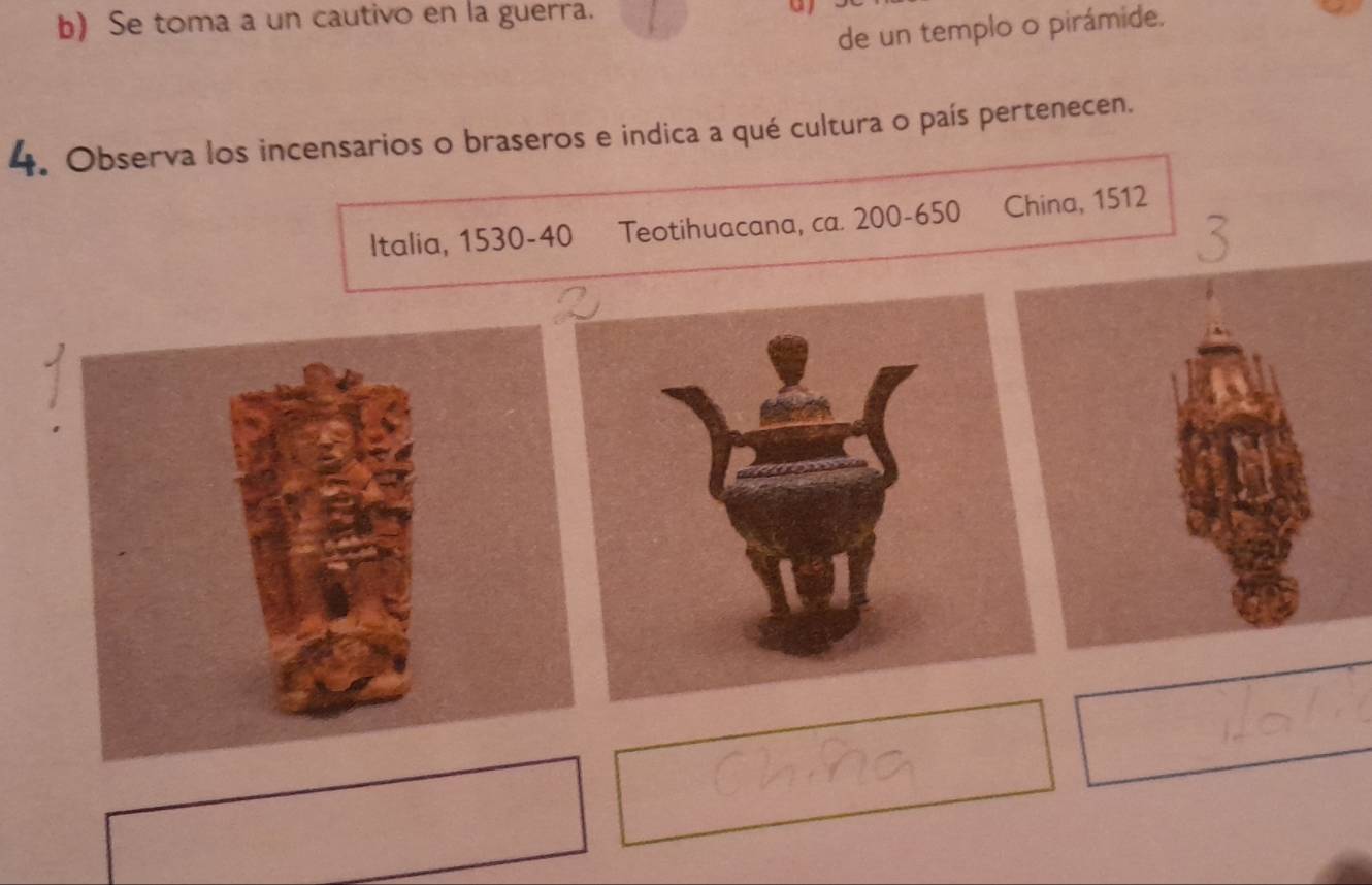 Se toma a un cautivo en la guerra. 
de un templo o pirámide. 
4. Observa los incensarios o braseros e indica a qué cultura o país pertenecen. 
Italia, 1530-40 Teotihuacana, ca. 200 - 650 China, 1512