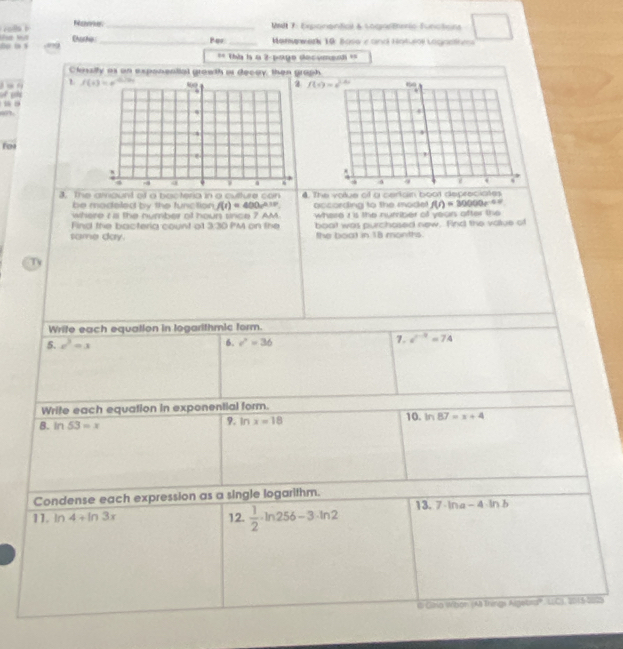 □
Releeecces _ MM 7: Exponenticl & sogaftherio functions
Chacke _Por _ Matsnwark 10: Boso e and Noturol Lagaatie
Va V ñ 9 1
== Thi is a 2-papo decumenl ==
Clessify as on exponential grawth or decay then graph
L  
        
For
3. The arrount of a bacteria in a culture □ (389 4 The votue of a carian boot depreciates
be modeled by the function f(t)=400e^(0.18t). occording to the mode f(r)=30000e^(-0.5)
where i a the number of houn srce ? AM
Find the bacteria count ot 330 PM on the where i is the number of yean after the 
boat was purchosed new. Find the value of
tame day. the boat in 18 months.
Tv
Wrife each equation in logarithmic form.
6.
5. c^2=x c^2=36
7. i^(-3)=74
Write each equation in exponential form.
10.
8. In 53=x 9. In x=18 ln 87=x+4
Condense each expression as a single logarithm.
11. ln 4+ln 3x 12.  1/2 · ln 256-3· ln 2 13. 7· ln a-4· ln b
6 Ginio Wibon (A Things Algebro''. LCS, 2015-2023