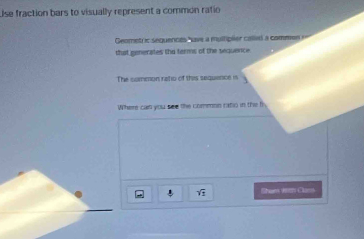 Use fraction bars to visually represent a common ratio 
Geomet ic sequences have a multiplier called a common == 
that generates the terms of the sequence. 
The sommon ratio of this sequance is 
Where can you see the common ratio in the fi
sqrt(z) Sham with Clasn