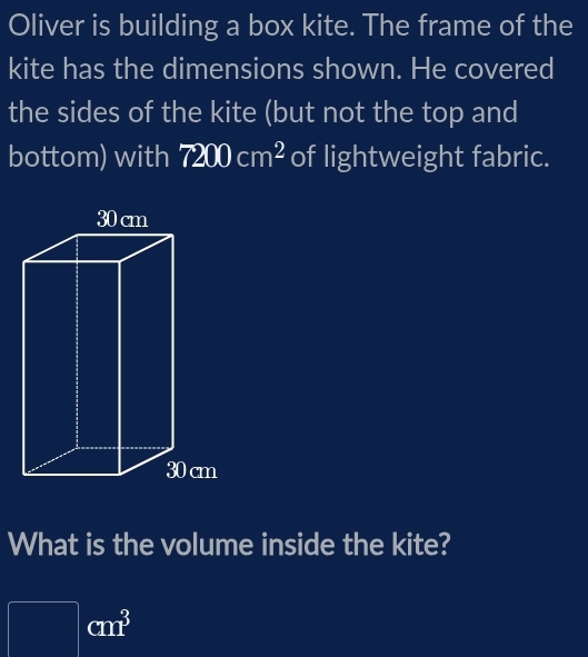 Oliver is building a box kite. The frame of the 
kite has the dimensions shown. He covered 
the sides of the kite (but not the top and 
bottom) with 7200cm^2 of lightweight fabric. 
What is the volume inside the kite?
cm^3