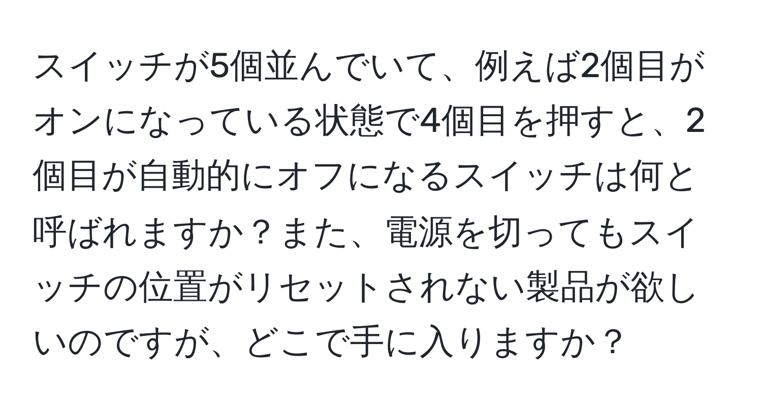 スイッチが5個並んでいて、例えば2個目がオンになっている状態で4個目を押すと、2個目が自動的にオフになるスイッチは何と呼ばれますか？また、電源を切ってもスイッチの位置がリセットされない製品が欲しいのですが、どこで手に入りますか？