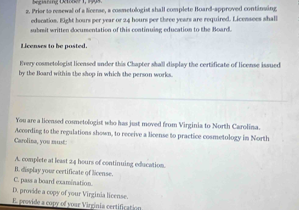 beginning Octöber 1, 1998.
2. Prior to renewal of a license, a cosmetologist shall complete Board-approved continuing
education. Eight hours per year or 24 hours per three years are required. Licensees shall
submit written documentation of this continuing education to the Board.
Licenses to be posted.
Every cosmetologist licensed under this Chapter shall display the certificate of license issued
by the Board within the shop in which the person works.
You are a licensed cosmetologist who has just moved from Virginia to North Carolina.
According to the regulations shown, to receive a license to practice cosmetology in North
Carolina, you must:
A. complete at least 24 hours of continuing education.
B. display your certificate of license.
C. pass a board examination.
D. provide a copy of your Virginia license.
E. provide a copy of your Virginia certification.