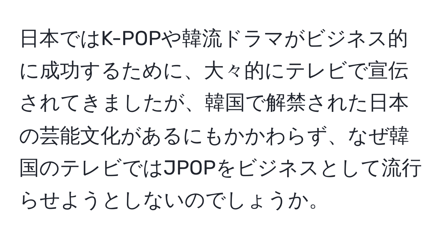 日本ではK-POPや韓流ドラマがビジネス的に成功するために、大々的にテレビで宣伝されてきましたが、韓国で解禁された日本の芸能文化があるにもかかわらず、なぜ韓国のテレビではJPOPをビジネスとして流行らせようとしないのでしょうか。