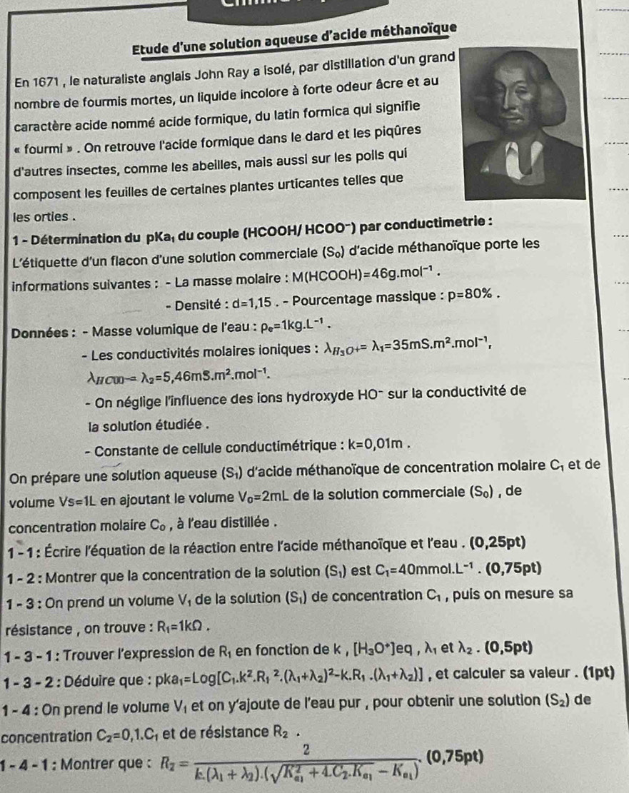 Etude d'une solution aqueuse d'acide méthanoïque
En 1671 , le naturaliste anglais John Ray a isolé, par distillation d'un grand
nombre de fourmis mortes, un liquide incolore à forte odeur âcre et au
caractère acide nommé acide formique, du latin formica qui signifie
« fourmi » . On retrouve l'acide formique dans le dard et les piqûres
d'autres insectes, comme les abeilles, mais aussi sur les poils qui
composent les feuilles de certaines plantes urticantes telles que
les orties .
1 - Détermination du pKa₁ du couple (HCOOH/ HCOO~) par conductimetrie :
L'étiquette d'un flacon d'une solution commerciale (S_0) d'acide méthanoïque porte les
informations suivantes : - La masse molaire : M(HCOOH)=46g.mol^(-1).
- Densité : d=1,15. - Pourcentage massique : p=80% .
Données : - Masse volumique de l'eau : rho _e=1kg.L^(-1).
- Les conductivités molaires ioniques : lambda _H_3O+=lambda _1=35mS.m^2.mol^(-1),
ncod -=lambda _2=5,46mS.m^2.mol^(-1).
- On néglige l'influence des ions hydroxyde HO^- sur la conductivité de
la solution étudiée .
- Constante de cellule conductimétrique : k=0,01m.
On prépare une solution aqueuse (S_1) d'acide méthanoïque de concentration molaire C_1 et de
volume Vs=1L en ajoutant le volume V_0=2mL de la solution commerciale (S_0) , de
concentration molaire C_o , à l'eau distillée .
1 - 1 : Écrire l'équation de la réaction entre l'acide méthanoïque et la eau. (0,25pt)
1 - 2 : Montrer que la concentration de la solution (S_1) est C_1=40mmol.L^(-1).(0,75pt)
1 - 3 : On prend un volume V_1 de la solution (S_1) de concentration C_1 , puis on mesure sa
résistance , on trouve : R_1=1kOmega .
1 - 3 - 1 : Trouver l'expression de R_1 en fonction de k. [H_3O^+]eq,lambda _1 et lambda _2.(0,5pt)
1 - 3 - 2 : Déduire que : pka_1=Log[C_1.k^2.R_1^(2.(lambda _1)+lambda _2)^2-k.R_1.(lambda _1+lambda _2)] , et calculer sa valeur . (1pt)
1 - 4 : On prend le volume V_1 et on y'ajoute de l'eau pur , pour obtenir une solution (S_2) de
concentration C_2=0,1.C_1 et de résistance R_2.
1 - 4 - 1 : Montrer que : R_2=frac 2k_.(lambda _1+lambda _2).(sqrt(K_a_1)^2+4.C_2.K_a_1-K_a_1)(0,75pt)