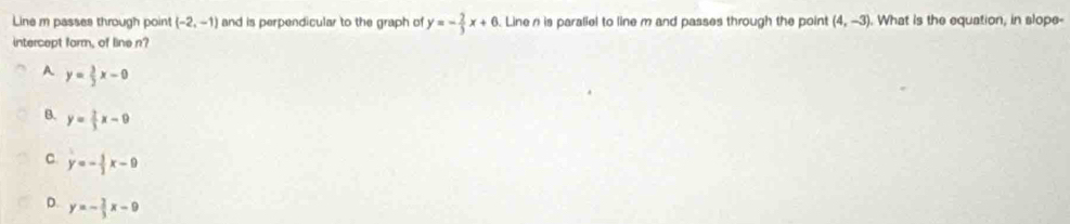 Line m passes through point (-2,-1) and is perpendicular to the graph of y=- 2/3 x+6. Linen is paraliel to line m and passes through the point (4,-3). What is the equation, in slope-
intercept form, of line n?
A y= 3/2 x-0
B. y= 2/3 x-0
C. y=- 5/2 x-9
D. y=- 2/3 x-9