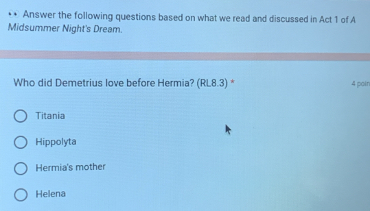 Answer the following questions based on what we read and discussed in Act 1 of A
Midsummer Night's Dream.
Who did Demetrius love before Hermia? (RL8.3) * 4 poin
Titania
Hippolyta
Hermia's mother
Helena