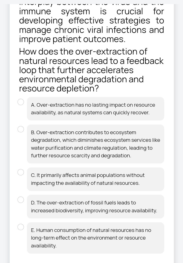 immune system is crucial for
developing effective strategies to
manage chronic viral infections and
improve patient outcomes.
How does the over-extraction of
natural resources lead to a feedback
loop that further accelerates
environmental degradation and
resource depletion?
A. Over-extraction has no lasting impact on resource
availability, as natural systems can quickly recover.
B. Over-extraction contributes to ecosystem
degradation, which diminishes ecosystem services like
water purification and climate regulation, leading to
further resource scarcity and degradation.
C. It primarily affects animal populations without
impacting the availability of natural resources.
D. The over-extraction of fossil fuels leads to
increased biodiversity, improving resource availability.
E. Human consumption of natural resources has no
long-term effect on the environment or resource
availability.