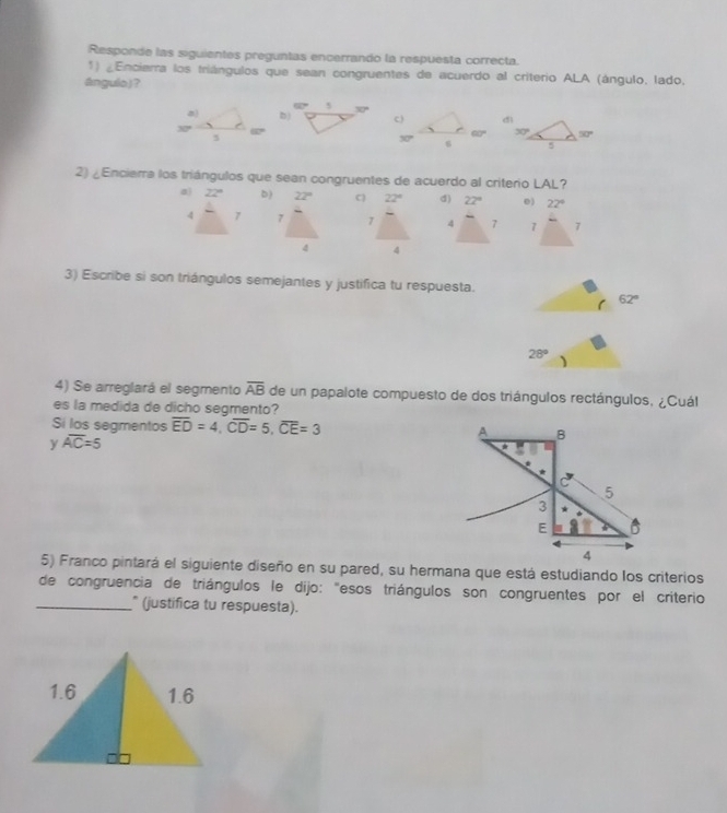 Responde las siguientes preguntas encerrando la respuesta correcta.
1) ¿Encierra los triángulos que sean congruentes de acuerdo al criterio ALA (ángulo, lado,
ángulo)？
dì
30° 50°
5
2) ¿Enciera los triángulos que sean congruentes de acuerdo al criterio LAL?
a 22° b) 22° C 22° d) 22° 0) 22°
4 7 7 7 4 7 7 7
4 4
3) Escribe si son triángulos semejantes y justifica tu respuesta.
62°
28°
4) Se arreglará el segmento overline AB de un papalote compuesto de dos triángulos rectángulos, ¿Cuál
es la medida de dicho segmento?
Si los segmentos overline ED=4,overline CD=5,overline CE=3
y overline AC=5
5) Franco pintará el siguiente diseño en su pared, su hermana que está estudiando los criterios
de congruencia de triángulos le dijo: "esos triángulos son congruentes por el criterio
_* (justifica tu respuesta).