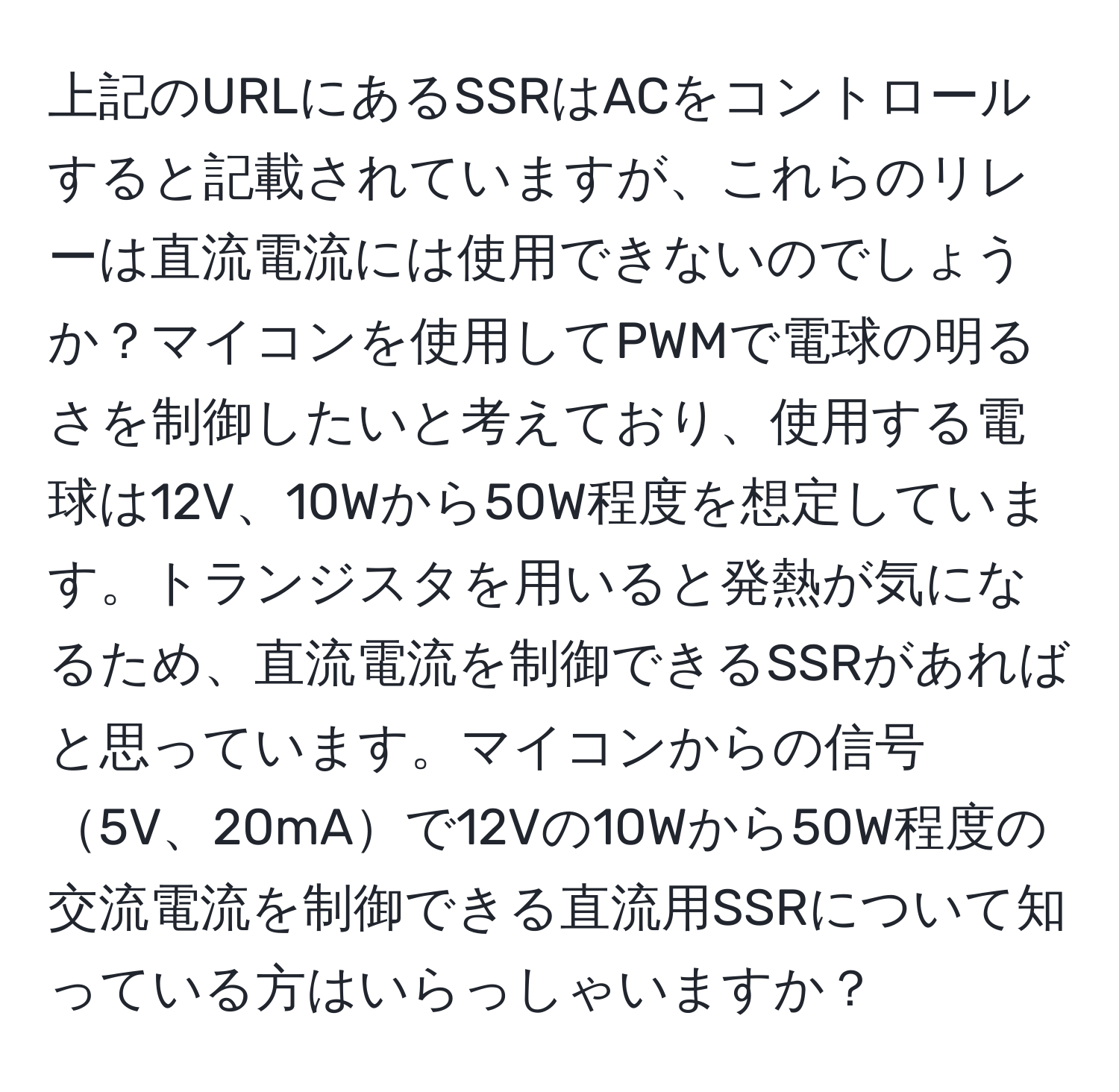 上記のURLにあるSSRはACをコントロールすると記載されていますが、これらのリレーは直流電流には使用できないのでしょうか？マイコンを使用してPWMで電球の明るさを制御したいと考えており、使用する電球は12V、10Wから50W程度を想定しています。トランジスタを用いると発熱が気になるため、直流電流を制御できるSSRがあればと思っています。マイコンからの信号5V、20mAで12Vの10Wから50W程度の交流電流を制御できる直流用SSRについて知っている方はいらっしゃいますか？